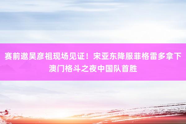 赛前邀吴彦祖现场见证！宋亚东降服菲格雷多拿下澳门格斗之夜中国队首胜