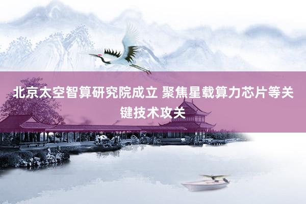 北京太空智算研究院成立 聚焦星载算力芯片等关键技术攻关
