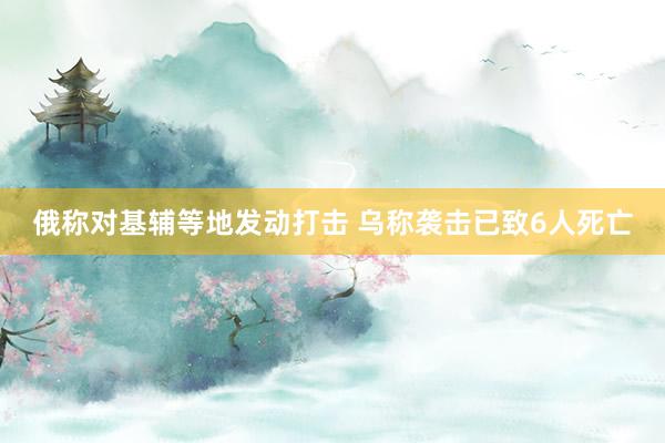 俄称对基辅等地发动打击 乌称袭击已致6人死亡