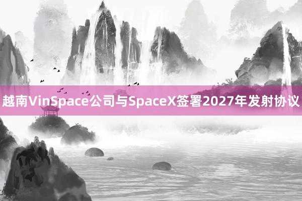越南VinSpace公司与SpaceX签署2027年发射协议
