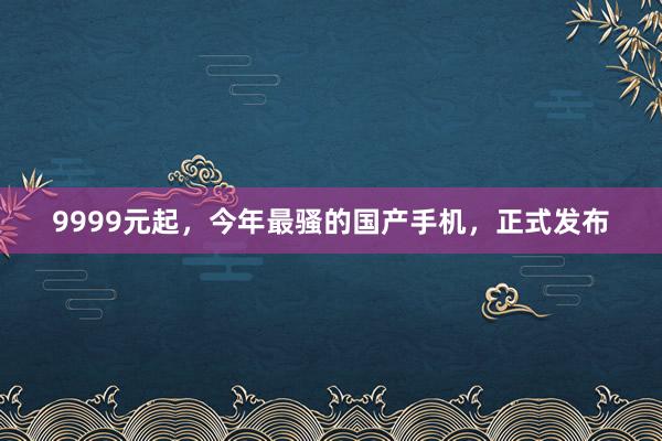9999元起，今年最骚的国产手机，正式发布