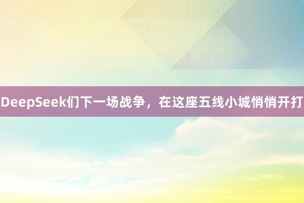 DeepSeek们下一场战争，在这座五线小城悄悄开打