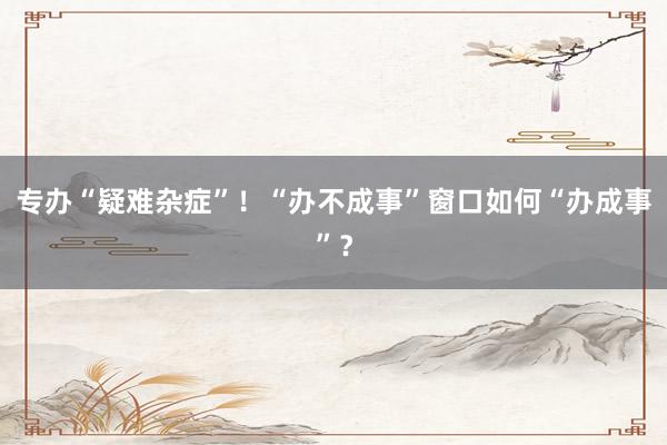 专办“疑难杂症”！“办不成事”窗口如何“办成事”？