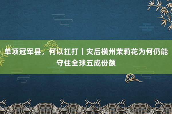 单项冠军县，何以扛打丨灾后横州茉莉花为何仍能守住全球五成份额