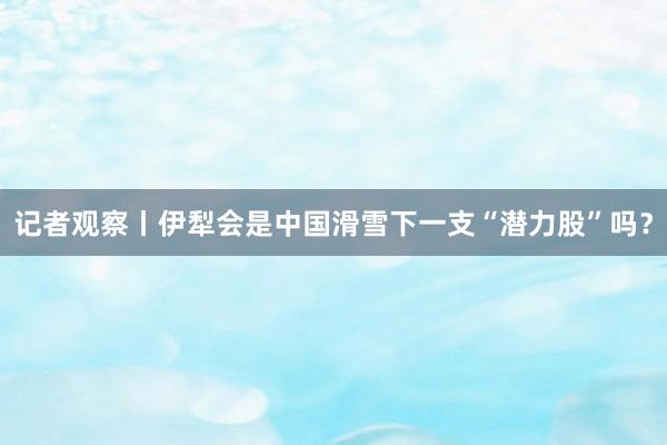 记者观察丨伊犁会是中国滑雪下一支“潜力股”吗？