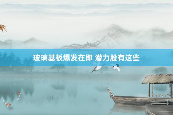 玻璃基板爆发在即 潜力股有这些