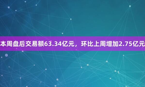 本周盘后交易额63.34亿元，环比上周增加2.75亿元
