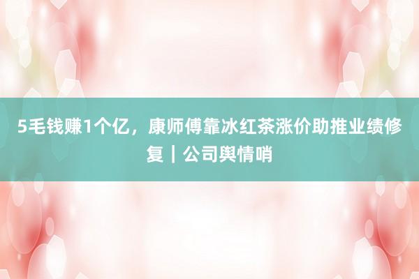 5毛钱赚1个亿，康师傅靠冰红茶涨价助推业绩修复｜公司舆情哨