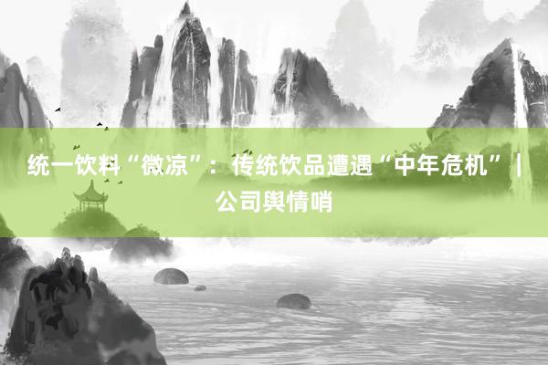 统一饮料“微凉”：传统饮品遭遇“中年危机”｜公司舆情哨