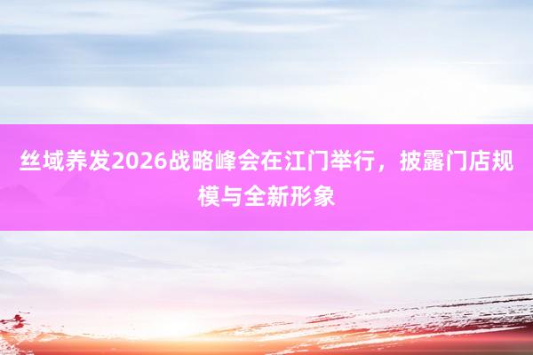 丝域养发2026战略峰会在江门举行，披露门店规模与全新形象