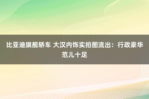 比亚迪旗舰轿车 大汉内饰实拍图流出：行政豪华范儿十足