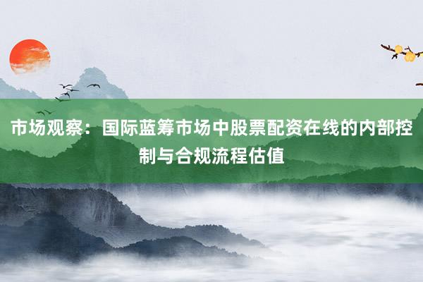 市场观察：国际蓝筹市场中股票配资在线的内部控制与合规流程估值