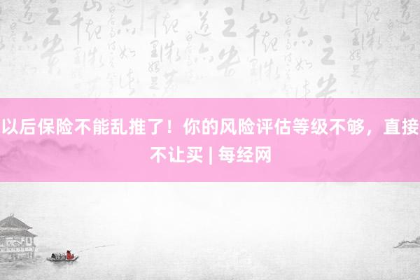 以后保险不能乱推了！你的风险评估等级不够，直接不让买 | 每经网
