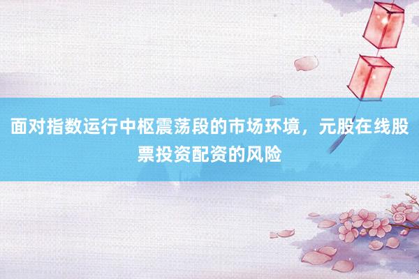 面对指数运行中枢震荡段的市场环境，元股在线股票投资配资的风险