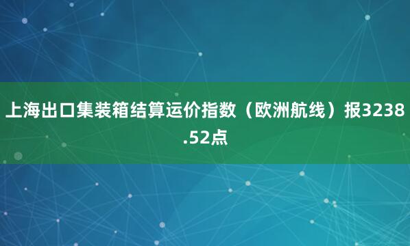 上海出口集装箱结算运价指数（欧洲航线）报3238.52点
