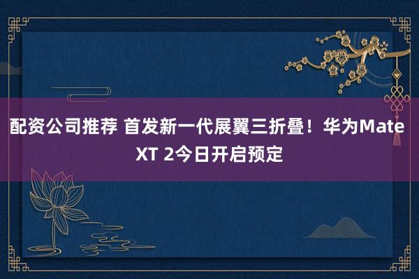 配资公司推荐 首发新一代展翼三折叠！华为Mate XT 2今日开启预定