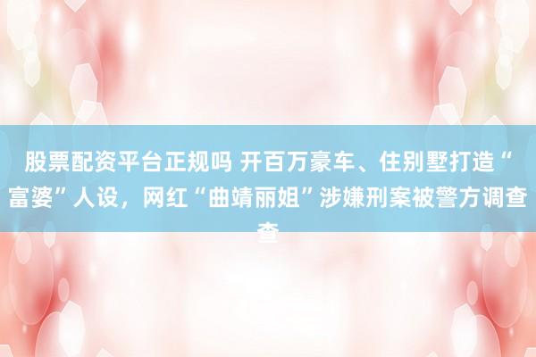 股票配资平台正规吗 开百万豪车、住别墅打造“富婆”人设，网红“曲靖丽姐”涉嫌刑案被警方调查