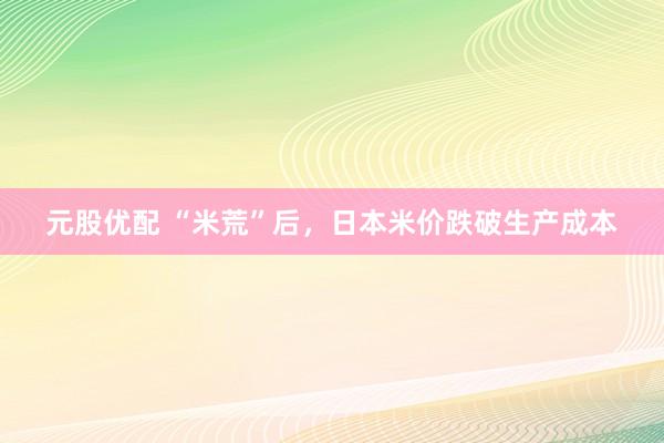 元股优配 “米荒”后，日本米价跌破生产成本