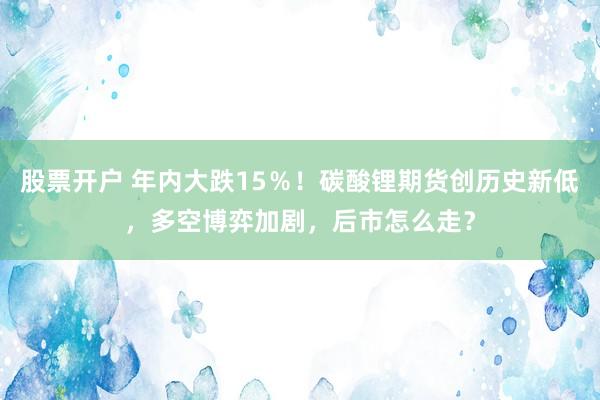 股票开户 年内大跌15％！碳酸锂期货创历史新低，多空博弈加剧，后市怎么走？