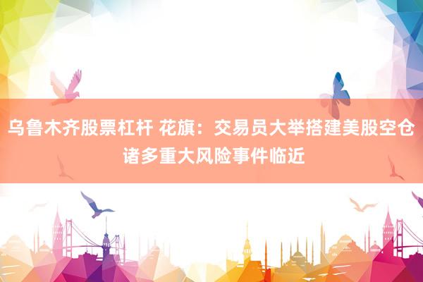 乌鲁木齐股票杠杆 花旗：交易员大举搭建美股空仓 诸多重大风险事件临近