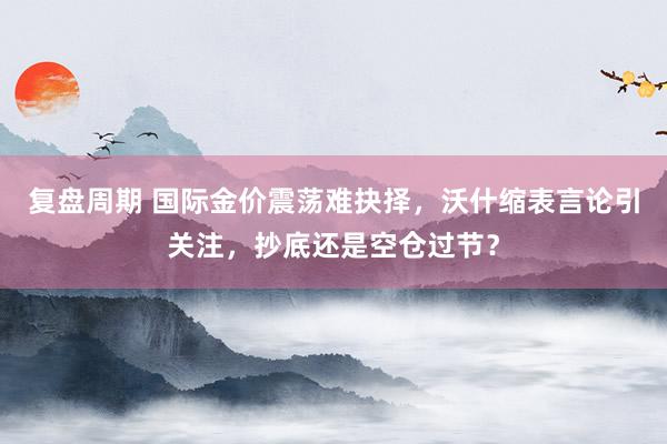 复盘周期 国际金价震荡难抉择，沃什缩表言论引关注，抄底还是空仓过节？