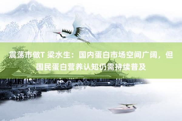震荡市做T 梁水生：国内蛋白市场空间广阔，但国民蛋白营养认知仍需持续普及
