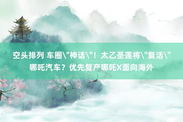 空头排列 车圈＂神话＂！太乙圣莲将＂复活＂哪吒汽车？优先复产哪吒X面向海外