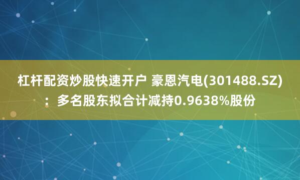 杠杆配资炒股快速开户 豪恩汽电(301488.SZ)：多名股东拟合计减持0.9638%股份