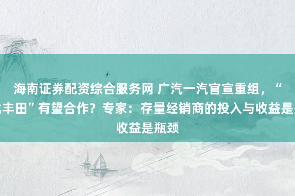 海南证券配资综合服务网 广汽一汽官宣重组，“南北丰田”有望合作？专家：存量经销商的投入与收益是瓶颈