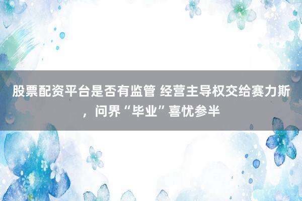 股票配资平台是否有监管 经营主导权交给赛力斯，问界“毕业”喜忧参半