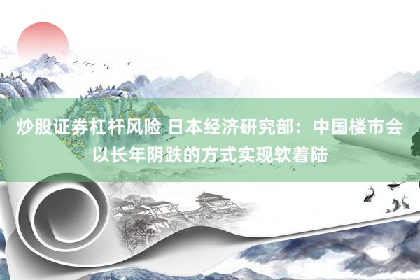 炒股证券杠杆风险 日本经济研究部：中国楼市会以长年阴跌的方式实现软着陆
