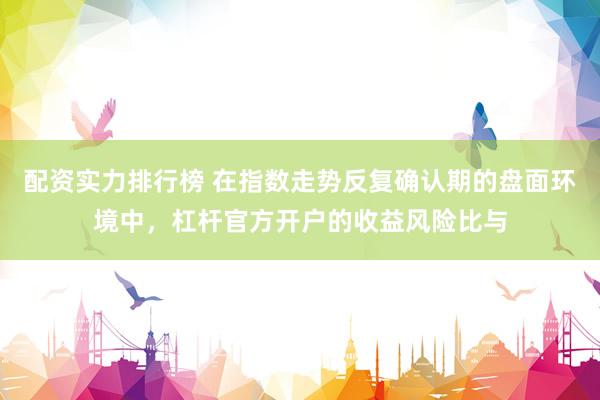 配资实力排行榜 在指数走势反复确认期的盘面环境中，杠杆官方开户的收益风险比与