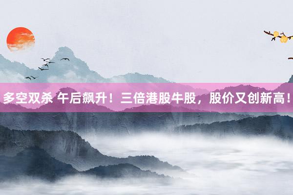 多空双杀 午后飙升！三倍港股牛股，股价又创新高！