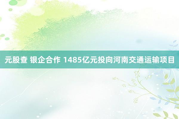 元股查 银企合作 1485亿元投向河南交通运输项目