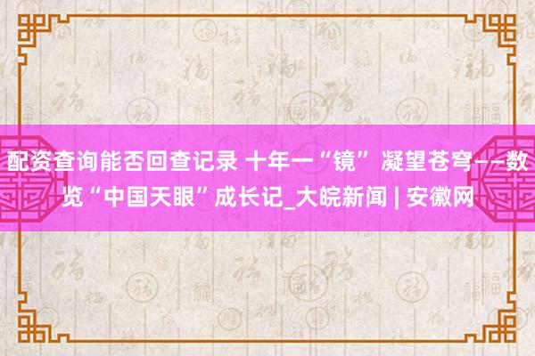 配资查询能否回查记录 十年一“镜” 凝望苍穹——数览“中国天眼”成长记_大皖新闻 | 安徽网