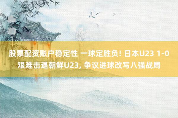 股票配资账户稳定性 一球定胜负! 日本U23 1‑0艰难击退朝鲜U23, 争议进球改写八强战局