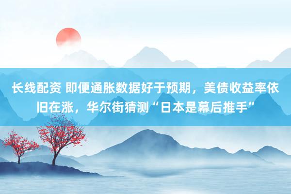 长线配资 即便通胀数据好于预期，美债收益率依旧在涨，华尔街猜测“日本是幕后推手”