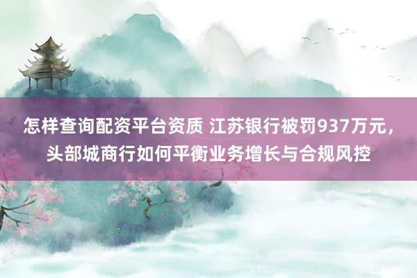 怎样查询配资平台资质 江苏银行被罚937万元，头部城商行如何平衡业务增长与合规风控