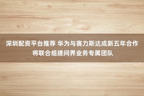 深圳配资平台推荐 华为与赛力斯达成新五年合作 将联合组建问界业务专属团队