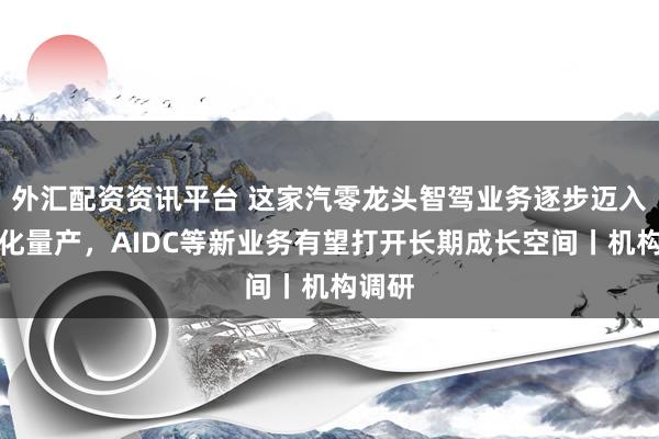 外汇配资资讯平台 这家汽零龙头智驾业务逐步迈入规模化量产，AIDC等新业务有望打开长期成长空间丨机构调研